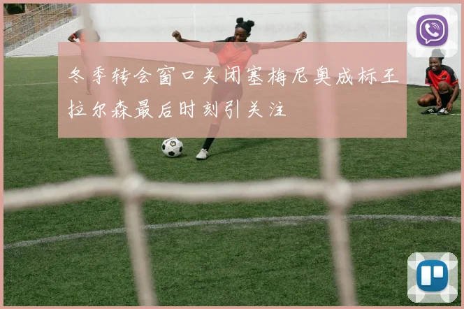 冬季转会窗口关闭塞梅尼奥成标王拉尔森最后时刻引关注