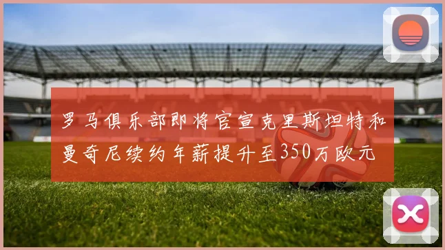 罗马俱乐部即将官宣克里斯坦特和曼奇尼续约年薪提升至350万欧元