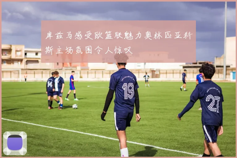 库兹马感受欧篮联魅力奥林匹亚科斯主场氛围令人惊叹