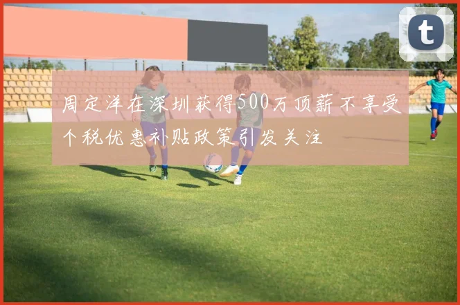 周定洋在深圳获得500万顶薪不享受个税优惠补贴政策引发关注
