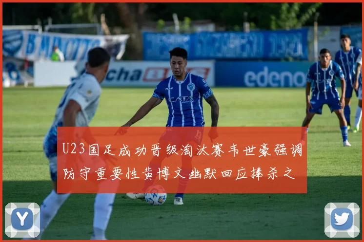 U23国足成功晋级淘汰赛韦世豪强调防守重要性黄博文幽默回应捧杀之说