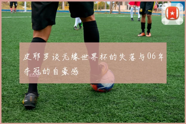 皮耶罗谈无缘世界杯的失落与06年夺冠的自豪感