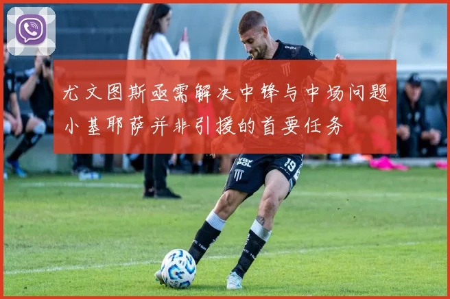 尤文图斯亟需解决中锋与中场问题小基耶萨并非引援的首要任务