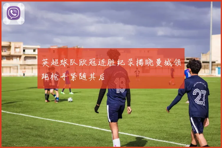 英超球队欧冠连胜纪录揭晓曼城领跑枪手紧随其后