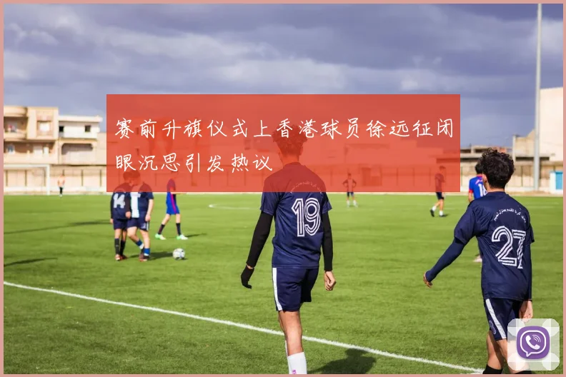 赛前升旗仪式上香港球员徐远征闭眼沉思引发热议