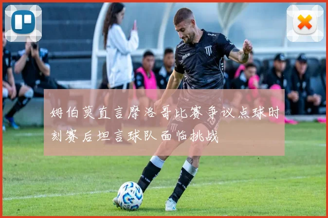 姆伯莫直言摩洛哥比赛争议点球时刻赛后坦言球队面临挑战