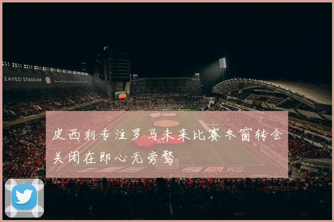 皮西利专注罗马未来比赛冬窗转会关闭在即心无旁骛