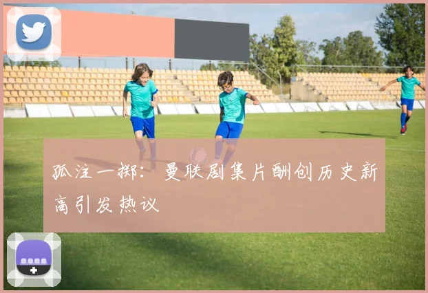 孤注一掷：曼联剧集片酬创历史新高引发热议