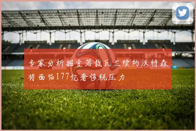 专家分析掘金若裁瓦兰续约沃特森将面临177亿奢侈税压力