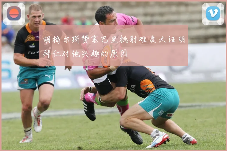 胡梅尔斯赞塞巴里挑射难度大证明拜仁对他兴趣的原因