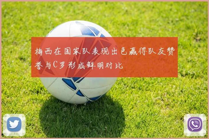 梅西在国家队表现出色赢得队友赞誉与C罗形成鲜明对比