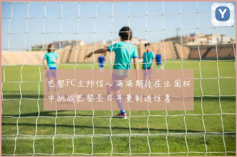 巴黎FC主帅信心满满期待在法国杯中挑战巴黎圣日耳曼制造惊喜