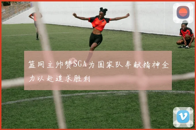 篮网主帅赞SGA为国家队奉献精神全力以赴追求胜利