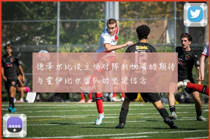 德泽尔比谈主场对阵利物浦的期待与霍伊比尔留队的坚定信念