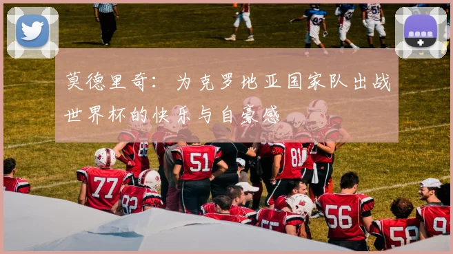 莫德里奇：为克罗地亚国家队出战世界杯的快乐与自豪感