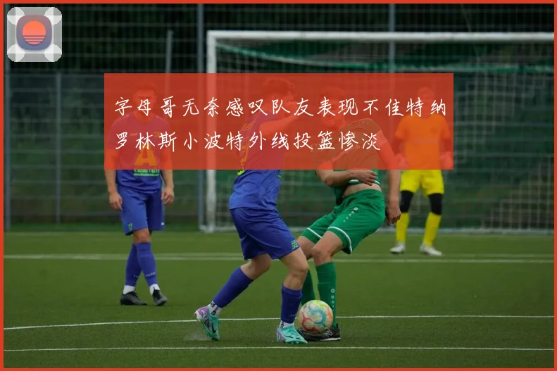 字母哥无奈感叹队友表现不佳特纳罗林斯小波特外线投篮惨淡